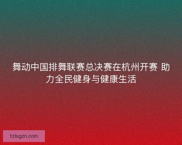 舞动中国排舞联赛总决赛在杭州开赛 助力全民健身与健康生活