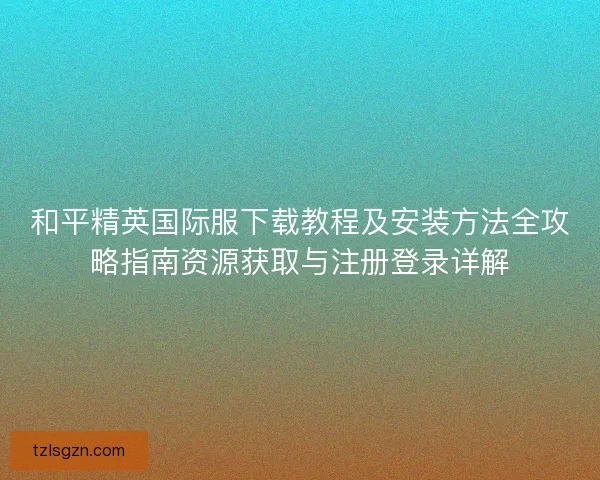 和平精英国际服下载教程及安装方法全攻略指南资源获取与注册登录详解
