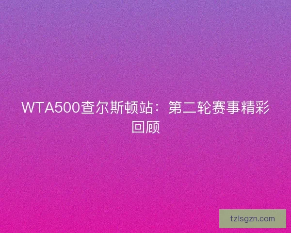WTA500查尔斯顿站:第二轮赛事精彩回顾 WTA500查尔斯顿站:第二轮赛事精彩回顾