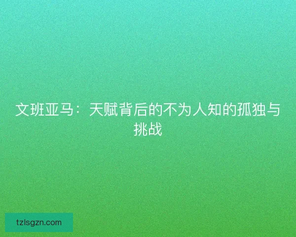 文班亚马:天赋背后的不为人知的孤独与挑战 文班亚马:天赋背后的不为人知的孤独与挑战