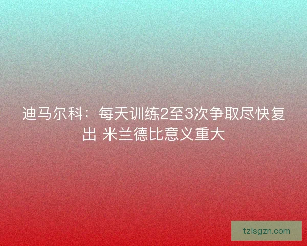 迪马尔科：每天训练2至3次争取尽快复出 米兰德比意义重大