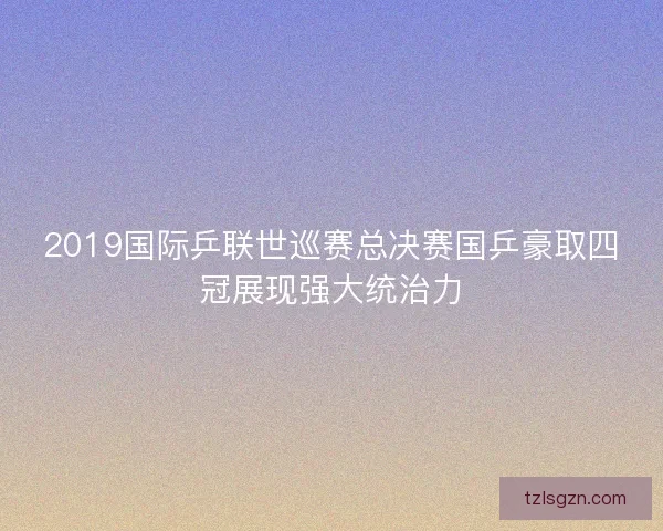 2019国际乒联世巡赛总决赛国乒豪取四冠展现强大统治力