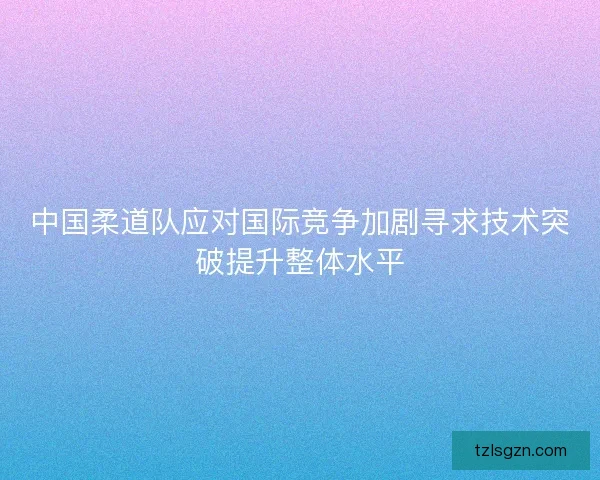 中国柔道队应对国际竞争加剧寻求技术突破提升整体水平