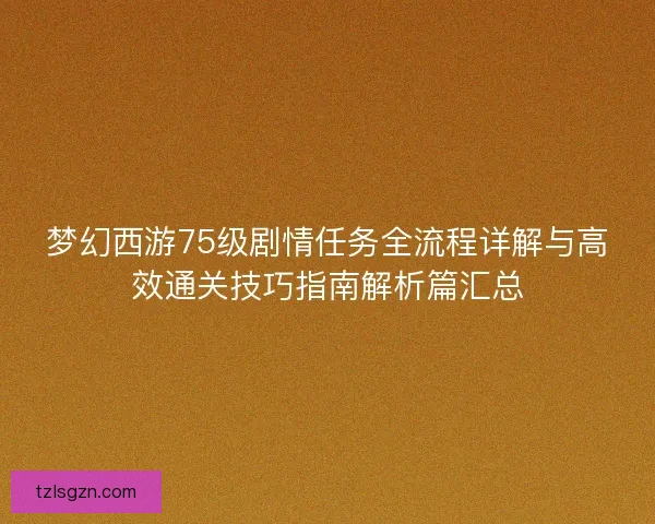 梦幻西游75级剧情任务全流程详解与高效通关技巧指南解析篇汇总 梦幻西游75级剧情任务全流程详解与高效通关技巧指南解析篇汇总