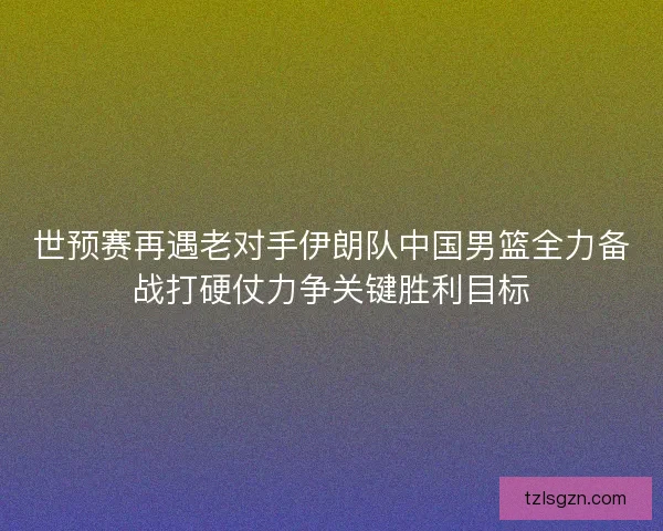 世预赛再遇老对手伊朗队中国男篮全力备战打硬仗力争关键胜利目标