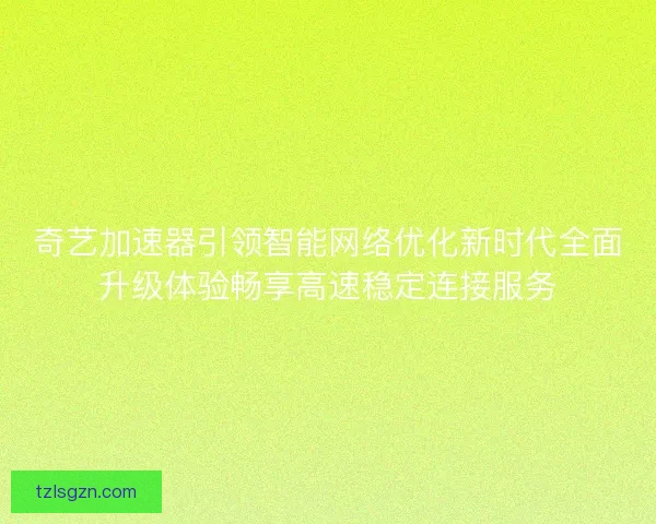 奇艺加速器引领智能网络优化新时代全面升级体验畅享高速稳定连接服务