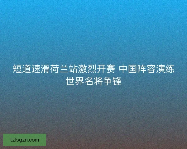 短道速滑荷兰站激烈开赛 中国阵容演练世界名将争锋 短道速滑荷兰站激烈开赛 中国阵容演练世界名将争锋