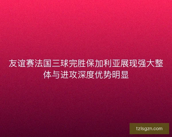 友谊赛法国三球完胜保加利亚展现强大整体与进攻深度优势明显 友谊赛法国三球完胜保加利亚展现强大整体与进攻深度优势明显