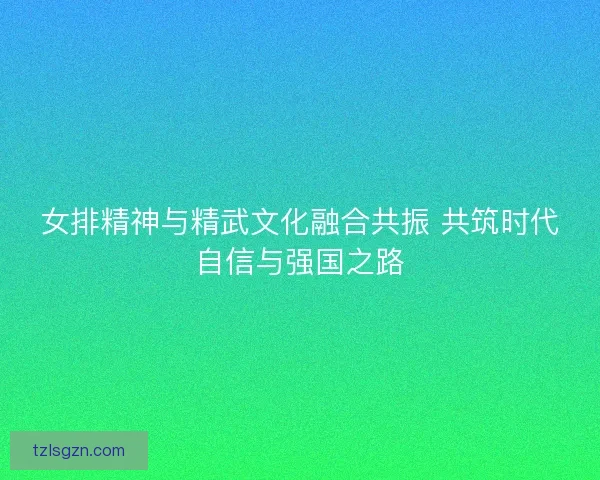 女排精神与精武文化融合共振 共筑时代自信与强国之路