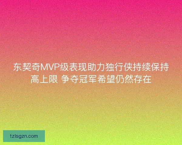 东契奇MVP级表现助力独行侠持续保持高上限 争夺冠军希望仍然存在