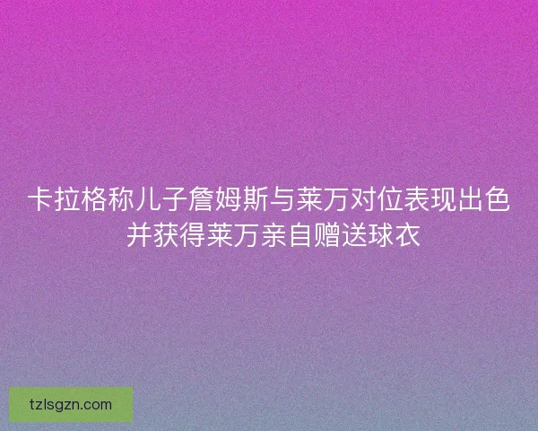 卡拉格称儿子詹姆斯与莱万对位表现出色 并获得莱万亲自赠送球衣 卡拉格称儿子詹姆斯与莱万对位表现出色 并获得莱万亲自赠送球衣