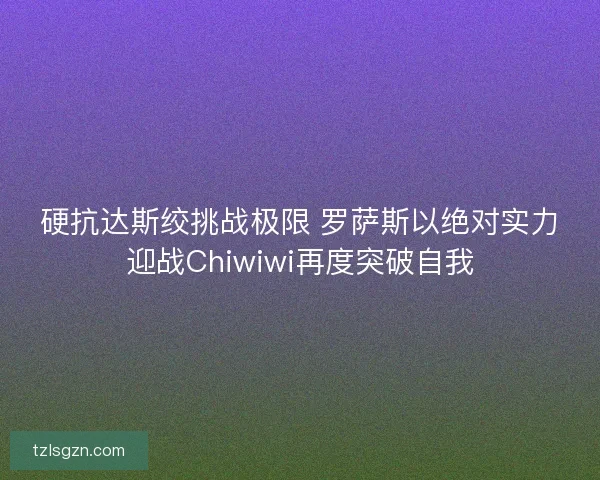 硬抗达斯绞挑战极限 罗萨斯以绝对实力迎战Chiwiwi再度突破自我