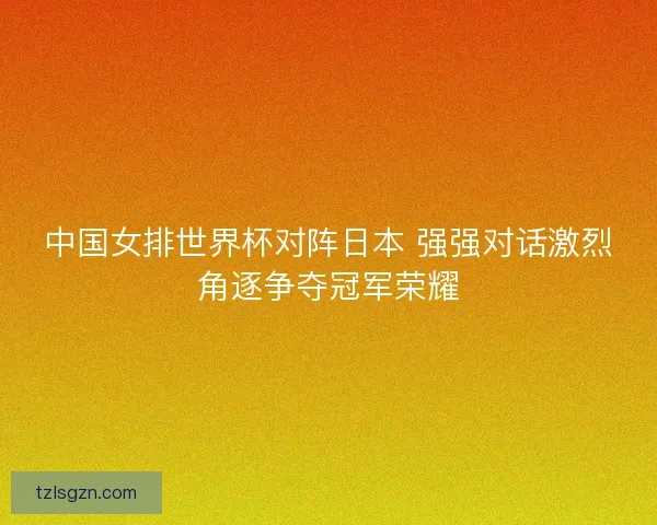 中国女排世界杯对阵日本 强强对话激烈角逐争夺冠军荣耀
