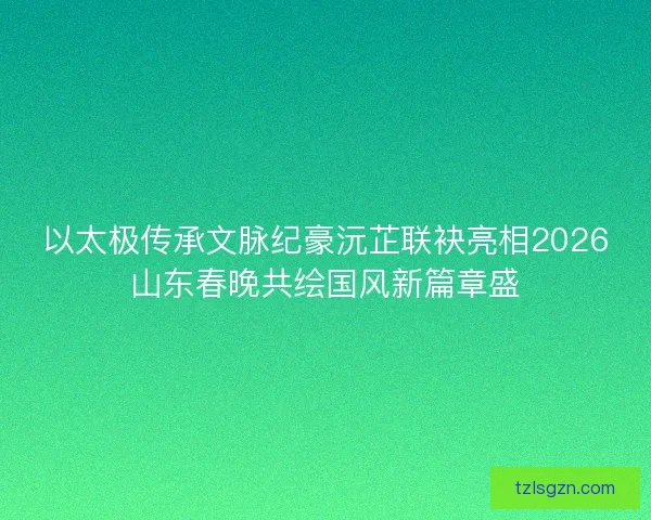 以太极传承文脉纪豪沅芷联袂亮相2026山东春晚共绘国风新篇章盛