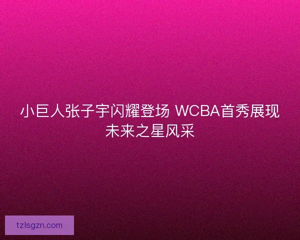 小巨人张子宇闪耀登场 WCBA首秀展现未来之星风采 小巨人张子宇闪耀登场 WCBA首秀展现未来之星风采