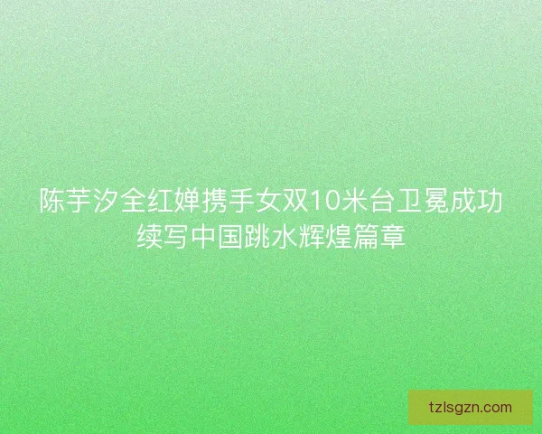 陈芋汐全红婵携手女双10米台卫冕成功续写中国跳水辉煌篇章 陈芋汐全红婵携手女双10米台卫冕成功续写中国跳水辉煌篇章