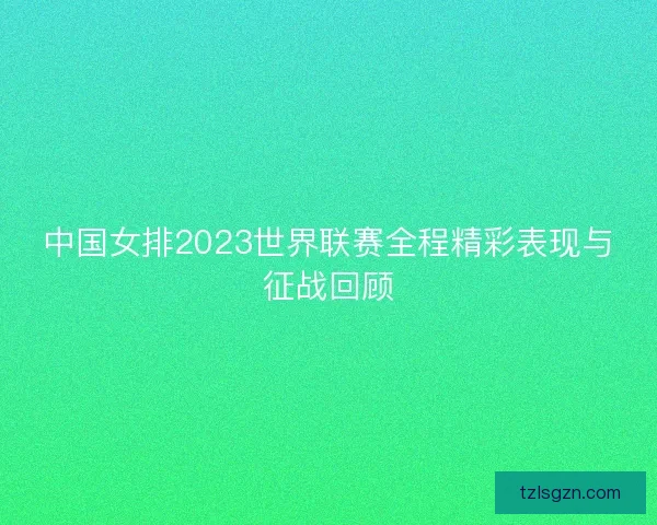 中国女排2023世界联赛全程精彩表现与征战回顾 中国女排2023世界联赛全程精彩表现与征战回顾