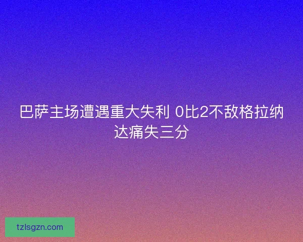 巴萨主场遭遇重大失利 0比2不敌格拉纳达痛失三分 巴萨主场遭遇重大失利 0比2不敌格拉纳达痛失三分